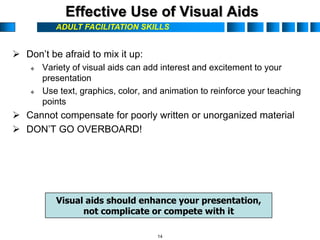 ADULT FACILITATION SKILLS
Effective Use of Visual Aids
 Don’t be afraid to mix it up:
 Variety of visual aids can add interest and excitement to your
presentation
 Use text, graphics, color, and animation to reinforce your teaching
points
 Cannot compensate for poorly written or unorganized material
 DON’T GO OVERBOARD!
Visual aids should enhance your presentation,
not complicate or compete with it
14
 