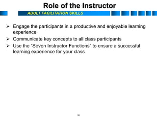 ADULT FACILITATION SKILLS
Role of the Instructor
 Engage the participants in a productive and enjoyable learning
experience
 Communicate key concepts to all class participants
 Use the “Seven Instructor Functions” to ensure a successful
learning experience for your class
30
 