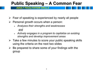 ADULT FACILITATION SKILLS
Public Speaking – A Common Fear
 Fear of speaking is experienced by nearly all people
 Personal growth occurs when a person:
 Analyzes their strengths and weaknesses
and
 Actively engages in a program to capitalize on existing
strengths and develop improvement areas
 Take a few minutes to score your public speaking skills
using the criteria on the next two slides
 Be prepared to share some of your findings with the
group
4
 