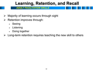 ADULT FACILITATION SKILLS
Learning, Retention, and Recall
 Majority of learning occurs through sight
 Retention improves through:
 Seeing
 Listening
 Doing together
 Long-term retention requires teaching the new skill to others
61
 