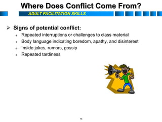 ADULT FACILITATION SKILLS
Where Does Conflict Come From?
 Signs of potential conflict:
 Repeated interruptions or challenges to class material
 Body language indicating boredom, apathy, and disinterest
 Inside jokes, rumors, gossip
 Repeated tardiness
75
 