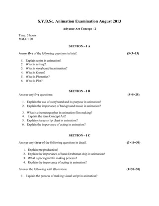 S.Y.B.Sc. Animation Examination August 2013
Advance Art Concept - 2
Time: 3 hours
MMX: 100
SECTION – I A
Answer five of the following questions in brief: (5×3=15)
1. Explain script in animation?
2. What is setting?
3. What is storyboard in animation?
4. What is Genre?
5. What is Phonetics?
6. What is Plot?
SECTION – I B
Answer any five questions: (5×5=25)
1. Explain the use of storyboard and its purpose in animation?
2. Explain the importance of background music in animation?
3. What is cinematographer in animation film making?
4. Explain the term Concept Art?
5. Explain character lip chart in animation?
6. Explain the importance of acting in animation?
SECTION – I C
Answer any three of the following questions in detail. (3×10=30)
1. Explain pre production?
2. Explain the importance of hand Draftsman ship in animation?
3. What is pacing in film making process?
4. Explain the importance of acting in animation?
Answer the following with illustration. (1×30=30)
1. Explain the process of making visual script in animation?
 