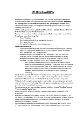 MY OBSERVATIONS
 Rememberthatwebsitedatacollectionbeginswithasnippetof JavaScripttrackingcode
that’sincludedoneverywebpage of the site where youwanttocollectdata. The goal of
the tracking code is to track each userinteraction that occurs on your website.These
interactionscanbe as simple asloadingapage or somethingmore specificlike clickinga
videoplaybuttonora link.
 Withthe trackingcode installed, Google Analyticswill dropa cookie inthe user’sbrowser
for that website andany relatedsubdomains.
 Thismakesit easyto track trafficon a single website URLdomainorsubdomainbydefault.
 Analytics can understand thingslike:
o A user’slocation;
o Specificsabouttheirbrowserandoperatingsystem;
o Theirage andgender;
o The source/mediumthatreferredthemtoa site.
 Newvs. Returning Users
o Google Analyticsdifferentiatesnew fromreturningusers.Whenauserarrivesona
page withtrackingcode,Google Analyticscreatesarandom, unique IDthat gets
associatedwiththe user’sbrowsercookie.
o Analyticsconsiderseachunique IDtobe a unique user.Everytime anew ID is
detected,Analyticscountsa“new user”and sendsitoverwiththe hit.When
AnalyticsdetectsanexistingID,itsendsa“returninguser”value withthe hit.
o There are a couple of limitationstonote aboutdifferentiatingusers.
 Since Analyticsusesabrowsercookie todetermineunique usersovera
givensession,thisinformationwill be lostif auserclearsor has blockedthat
cookie intheirwebbrowser.If auser clearstheirbrowsercookies,Google
Analyticswill setanew unique IDthe nexttime abrowserloadsa tracked
webpage.Analyticswillthencountthatuseras “New,”ratherthan
“Returning.
 Google Analyticscanidentifyusersovermultiplesessions,aslong as the sessionshappenin
the same browseron the same device.Analyticsdoesn’trecognizeuserswhovisityour
website fromdifferentdevicesbydefaultandwill counteachdevice asaunique user.
 All Google Analyticsreportsare asingle dimension,and the correspondingmetricsforeach
value of that dimension.You’llnotice thatmostreportsinAnalyticsuse rowsfordimensions,
and columnsforthe associatedmetricdata.
 For everyproperty, we recommendyou setup at leastthree views:a “Raw Data” view,a
“Test” view,and a “Master” view.
 Similartoaccounts,propertiesalsohave aunique PropertyIDthat’sappendedtothe
AnalyticsID.
 Whenyoucreate an account inGoogle Analytics,the accountisassignedaunique ID.You
can see thisID inthe Analyticstrackingcode.Thisishow the trackingcode knowsto sendhit
data to the correct Analyticsaccount.Youdon’tneedto signinseparatelyformultiple
AnalyticsOrganizationsorAccounts.
 If you have tworelatedwebsiteswithdifferentURLsor subdomainsthatyouwantto track
ina single property,youcansetupwhat’scalled“cross-domaintracking.”Cross-domain
 