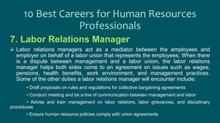 7. Labor Relations Manager
 Labor relations managers act as a mediator between the employees and
employer on behalf of a labor union that represents the employees. When there
is a dispute between management and a labor union, the labor relations
manager helps both sides come to an agreement on issues such as wages,
pensions, health benefits, work environment, and management practices.
Some of the other duties a labor relations manager will encounter include:
• Draft proposals on rules and regulations for collective bargaining agreements
• Conduct meeting and be a line of communication between management and labor
• Advise and train management on labor relations, labor grievances, and disciplinary
procedures
• Ensure human resource policies comply with union agreements
10 Best Careers for Human Resources
Professionals
 