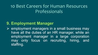 9. Employment Manager
 employment managers in a small business may
have all the duties of an HR manager, while an
employment manager in a large corporation
may only focus on recruiting, hiring, and
staffing.
10 Best Careers for Human Resources
Professionals
 