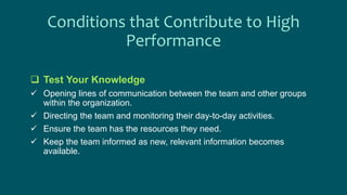 Conditions that Contribute to High
Performance
 Test Your Knowledge
 Opening lines of communication between the team and other groups
within the organization.
 Directing the team and monitoring their day-to-day activities.
 Ensure the team has the resources they need.
 Keep the team informed as new, relevant information becomes
available.
 