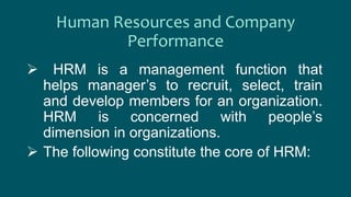 Human Resources and Company
Performance
 HRM is a management function that
helps manager’s to recruit, select, train
and develop members for an organization.
HRM is concerned with people’s
dimension in organizations.
 The following constitute the core of HRM:
 