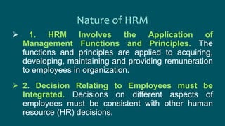 Nature of HRM
 1. HRM Involves the Application of
Management Functions and Principles. The
functions and principles are applied to acquiring,
developing, maintaining and providing remuneration
to employees in organization.
 2. Decision Relating to Employees must be
Integrated. Decisions on different aspects of
employees must be consistent with other human
resource (HR) decisions.
 