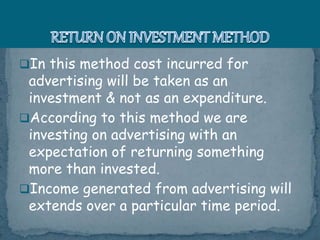 In this method cost incurred for
advertising will be taken as an
investment & not as an expenditure.
According to this method we are
investing on advertising with an
expectation of returning something
more than invested.
Income generated from advertising will
extends over a particular time period.
 