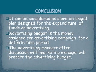 It can be considered as a pre-arranged
plan designed for the expenditure of
funds on advertising.
Advertising budget is the money
assigned for advertising campaign for a
definite time period.
The advertising manager after
discussion with marketing manager will
prepare the advertising budget.
 