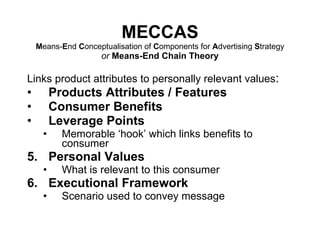 MECCAS M eans- E nd  C onceptualisation of  C omponents for  A dvertising  S trategy or  Means-End Chain Theory Links product attributes to personally relevant values : Products Attributes / Features Consumer Benefits Leverage Points Memorable ‘hook’ which links benefits to consumer Personal Values What is relevant to this consumer Executional Framework Scenario used to convey message 