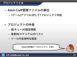 15
プロジェクトとは
• Atom Craft管理ファイルの単位
‒ 1ゲーム(アプリ)に対して1プロジェクト作成
• プロジェクトの中身
‒ 音(キュー)の設定情報
‒ 音素材(マテリアル)のリスト
‒ ツールの全体的な設定
UnityやIDE等の「プロジェクト」と同じ
 