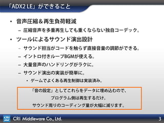 3
「ADX2 LE」導入メリット
• 音声圧縮＆再生負荷を軽減
– mp3/Ogg同等クオリティながら、多重再生時に重くならない
独自コーデック。(wavを使わなくて済む)
– イントロ付きループBGMが使える。(任意ポイントでのループ)
• ツールによるサウンド演出設計
– 大量音声のハンドリングがラクに。
– サウンド担当がコードを触らずに音量の調節ができる。
– サウンド演出の開発が簡単に。
• ゲームでよくある再生制御は実装済み。
サウンド周りのコーディング量が大幅に減ります。
音質アップとアプリ容量削減が両立できます。
 