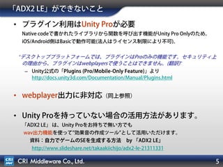 5
「ADX2 LE」ができないこと
• プラグイン利用はUnity Proが必要
Native codeで書かれたライブラリから関数を呼び出す機能がUnity Pro Onlyのため。
iOS/Android側はBasicで動作可能(法人はライセンス制限により不可)。
“デスクトッププラットフォームでは、プラグインはProのみの機能です。セキュリティ上
の理由から、プラグインはwebplayersで使うことはできません。(翻訳)”
– Unity公式の「Plugins (Pro/Mobile-Only Feature)」より
http://docs.unity3d.com/Documentation/Manual/Plugins.html
• webplayer出力に非対応（同上参照）
• Unity Proを持っていない場合の活用方法があります。
「ADX2 LE」 は、Unity Proをお持ちで無い方でも
wav出力機能を使って 効果音の作成ツール として活用いただけます。
資料：自力でゲームのSEを生成する方法 by 「ADX2 LE」
http://www.slideshare.net/takaakiichijo/adx2-le-21311331
 