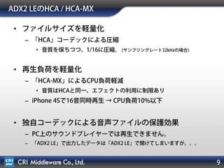 9
ADX2 LEのHCA / HCA-MX
• ファイルサイズを軽量化
– 「HCA」コーデックによる圧縮
• 音質を保ちつつ、1/16に圧縮。 (サンプリングレート32kHzの場合)
• 再生負荷を軽量化
– 「HCA-MX」によるCPU負荷軽減
• 音質はHCAと同一、エフェクトの利用に制限あり
– iPhone 4Sで16音同時再生 → CPU負荷10%以下
• 独自コーデックによる音声ファイルの保護効果
– PC上のサウンドプレイヤーでは再生できません。
– 「ADX2 LE」で出力したデータは「ADX2 LE」で聞けてしまいますが。。。
 