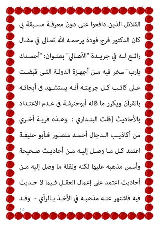 ١٥
‫دون‬ ‫ﻋﻨﻰ‬ ‫داﻓﻌﻮا‬ ‫اﻟﺬﻳﻦ‬ ‫اﻟﻘﻼﺋﻞ‬
‫ىب‬ ‫ﻣﺴـﺒﻘﺔ‬ ‫ﻣﻌﺮﻓـﺔ‬
‫ﻣﻘـﺎل‬ ‫ﰲ‬ ‫ﺗﻌـﺎﱃ‬ ‫ﷲ‬ ‫ﻳﺮﺣﻤـﻪ‬ ‫ﻓﻮدة‬ ‫ﻓﺮج‬ ‫اﻟﺪﻛﺘﻮر‬ ‫ﻛﺎن‬
‫ـﺪة‬‫ـ‬‫ﺟﺮﻳ‬ ‫ﰲ‬ ‫ـﻪ‬‫ـ‬‫ﻟ‬ ‫ـﻊ‬‫ـ‬‫اﺋ‬‫ر‬
"
‫ـﺎﱄ‬‫ـ‬‫اﻷﻫ‬
"
‫ـﻮان‬‫ـ‬‫ﺑﻌﻨ‬
:
"
‫ـﺪك‬‫ـ‬‫أﺣﻤ‬
‫ﻳﺎرب‬
"
‫ﻗﺒﻀـﺖ‬ ‫اﻟﺘـﻰ‬ ‫اﻟﺪوﻟـﺔ‬ ‫أﺟﻬـﺰة‬ ‫ﻣـﻦ‬ ‫ﻓﻴﻪ‬ ‫ﺳﺨﺮ‬
‫ـﻪ‬‫ـ‬‫أﺑﺤﺎﺛ‬ ‫ﰱ‬ ‫ـﻬﺪ‬‫ـ‬‫ﻳﺴﺘﺸ‬ ‫ـﻪ‬‫ـ‬‫أﻧ‬ ‫ـﻪ‬‫ـ‬‫ﺟﺮميﺘ‬ ‫ـﻞ‬‫ـ‬‫ﻛ‬ ‫ـﺐ‬‫ـ‬‫ﻛﺎﺗ‬ ‫ـﲆ‬‫ـ‬‫ﻋ‬
‫اﻻﻋﺘـﺪاد‬ ‫ﻋـﺪم‬ ‫ﰱ‬ ‫أﺑﻮﺣﻨﻴﻔـﺔ‬ ‫ﻗﺎﻟﻪ‬ ‫ﻣﺎ‬ ‫وﻳﻜﺮر‬ ‫ﺑﺎﻟﻘﺮآن‬
‫ﺑﺎﻷﺣﺎدﻳﺚ‬
]
‫اﻟﺒﻨـﺪاري‬ ‫ﻗﻠﺖ‬
:
‫أﺧـﺮي‬ ‫ﻓﺮﻳـﺔ‬ ‫وﻫـﺬه‬
‫ﺣﻨﻴﻔـﺔ‬ ‫ﻓـﺄﺑﻮ‬ ‫ﻣﻨﺼـﻮر‬ ‫أﺣﻤـﺪ‬ ‫اﻟـﺪﺟﺎل‬ ‫أﻛﺎذﻳـﺐ‬ ‫ﻣﻦ‬
‫ﺻـﺤﻴﺤﺔ‬ ‫أﺣﺎدﻳـﺚ‬ ‫ﻣـﻦ‬ ‫إﻟﻴـﻪ‬ ‫وﺻـﻞ‬ ‫ﻣـﺎ‬ ‫ﻛـﻞ‬ ‫اﻋﺘﻤﺪ‬
‫ﻣـﻦ‬ ‫إﻟﻴﻪ‬ ‫وﺻﻞ‬ ‫ﻣﺎ‬ ‫وﻟﻘﻠﺔ‬ ‫ﻟﻜﻨﻪ‬ ‫ﻋﻠﻴﻬﺎ‬ ‫ﻣﺬﻫﺒﻪ‬ ‫وأﺳﺲ‬
‫ﺣـﺪﻳﺚ‬ ‫ﻻ‬ ‫ﻓـﻴام‬ ‫اﻟﻌﻘـﻞ‬ ‫إﻋامل‬ ‫ﻋﲆ‬ ‫اﻋﺘﻤﺪ‬ ‫أﺣﺎدﻳﺚ‬
‫ﺑـﺎﻟﺮأي‬ ‫اﻷﺧـﺬ‬ ‫ﰲ‬ ‫ﻣﺬﻫﺒـﻪ‬ ‫ﻋﻨـﻪ‬ ‫ﻓﺎﺷﺘﻬﺮ‬ ‫ﻓﻴﻪ‬
-
‫وﻗـﺪ‬
 