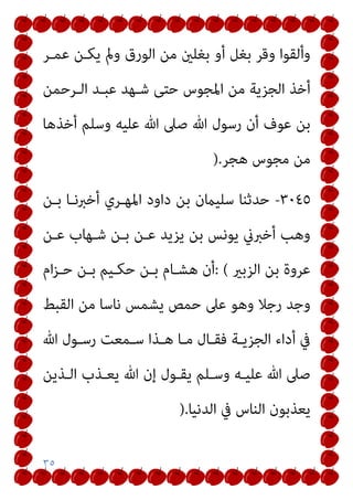 ٣٥
‫ﻋﻤـﺮ‬ ‫ﻳﻜـﻦ‬ ‫ومل‬ ‫اﻟﻮرق‬ ‫ﻣﻦ‬ ‫ﺑﻐﻠني‬ ‫أو‬ ‫ﺑﻐﻞ‬ ‫وﻗﺮ‬ ‫وأﻟﻘﻮا‬
‫اﻟـﺮﺣﻤﻦ‬ ‫ﻋﺒـﺪ‬ ‫ﺷـﻬﺪ‬ ‫ﺣﺘﻰ‬ ‫اﳌﺠﻮس‬ ‫ﻣﻦ‬ ‫اﻟﺠﺰﻳﺔ‬ ‫أﺧﺬ‬
‫أﺧﺬﻫﺎ‬ ‫وﺳﻠﻢ‬ ‫ﻋﻠﻴﻪ‬ ‫ﷲ‬ ‫ﺻﲆ‬ ‫ﷲ‬ ‫رﺳﻮل‬ ‫أن‬ ‫ﻋﻮف‬ ‫ﺑﻦ‬
‫ﻫﺠﺮ‬ ‫ﻣﺠﻮس‬ ‫ﻣﻦ‬
).
٣٠٤٥
-
‫ﺑـﻦ‬ ‫أﺧﱪﻧـﺎ‬ ‫اﳌﻬـﺮي‬ ‫داود‬ ‫ﺑﻦ‬ ‫ﺳﻠﻴامن‬ ‫ﺣﺪﺛﻨﺎ‬
‫ﻋـﻦ‬ ‫ﺷـﻬﺎب‬ ‫ﺑـﻦ‬ ‫ﻋـﻦ‬ ‫ﻳﺰﻳﺪ‬ ‫ﺑﻦ‬ ‫ﻳﻮﻧﺲ‬ ‫أﺧﱪين‬ ‫وﻫﺐ‬
‫اﻟﺰﺑري‬ ‫ﺑﻦ‬ ‫ﻋﺮوة‬
: (
‫ام‬‫ﺰ‬‫ﺣـ‬ ‫ﺑـﻦ‬ ‫ﺣﻜـﻴﻢ‬ ‫ﺑـﻦ‬ ‫ﻫﺸـﺎم‬ ‫أن‬
‫اﻟﻘﺒﻂ‬ ‫ﻣﻦ‬ ‫ﻧﺎﺳﺎ‬ ‫ﻳﺸﻤﺲ‬ ‫ﺣﻤﺺ‬ ‫ﻋﲆ‬ ‫وﻫﻮ‬ ‫رﺟﻼ‬ ‫وﺟﺪ‬
‫ﷲ‬ ‫ـﻮل‬‫ـ‬‫رﺳ‬ ‫ـﻤﻌﺖ‬‫ـ‬‫ﺳ‬ ‫ـﺬا‬‫ـ‬‫ﻫ‬ ‫ـﺎ‬‫ـ‬‫ﻣ‬ ‫ـﺎل‬‫ـ‬‫ﻓﻘ‬ ‫ـﺔ‬‫ـ‬‫اﻟﺠﺰﻳ‬ ‫أداء‬ ‫ﰲ‬
‫اﻟـﺬﻳﻦ‬ ‫ﻳﻌـﺬب‬ ‫ﷲ‬ ‫إن‬ ‫ﻳﻘـﻮل‬ ‫وﺳـﻠﻢ‬ ‫ﻋﻠﻴـﻪ‬ ‫ﷲ‬ ‫ﺻﲆ‬
‫اﻟﺪﻧﻴﺎ‬ ‫ﰲ‬ ‫اﻟﻨﺎس‬ ‫ﻳﻌﺬﺑﻮن‬
).
 