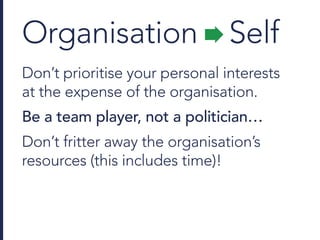 Organisation Self
Don’t prioritise your personal interests
at the expense of the organisation.
Be a team player, not a politician…
Don’t fritter away the organisation’s
resources (this includes time)!
 