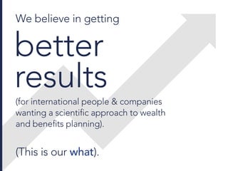 We believe in getting
better
results
(for international people & companies
wanting a scientific approach to wealth
and benefits planning).
(This is our what).
 