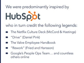 We were predominantly inspired by
who in turn credit the following legends:
The Netflix Culture Deck (McCord & Hastings)
“Drive” (Daniel Pink)
The Valve Employee Handbook
“Rework” (Fried and Hansson)
Google’s People Ops Team… and countless
others online
 