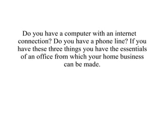 Do you have a computer with an internet connection? Do you have a phone line? If you have these three things you have the essentials of an office from which your home business can be made. 