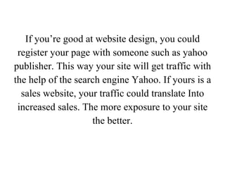 If you’re good at website design, you could register your page with someone such as yahoo publisher. This way your site will get traffic with the help of the search engine Yahoo. If yours is a sales website, your traffic could translate Into increased sales. The more exposure to your site the better. 