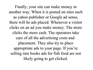 Finally, your site can make money in another way. When it is posted on sites such as yahoo publisher or Google ad sense, there will be ads placed. Whenever a visitor clicks on an ad you make money. The more clicks the more cash. The operators take care of all the advertising costs and  placement. They also try to place appropriate ads to your page. If you’re selling rare books ads for fish food are not likely going to get clicked. 