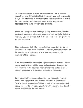 1.A program that you like and have interest in. One of the best
ways of knowing if that is the kind of program you wish to promote
is if you are interested in purchasing the product yourself. If that is
the case, chances are, there are many others who are also
interested in the same program and products.
2.Look for a program that is of high quality. For instance, look for
one that is associated with many experts in that particular industry.
This way, you are assured that of the standard of the program you
will be joining into.
3.Join in the ones that offer real and viable products. How do you
know this? Do some initial research. If possible, track down some of
the members and customers to give you testimonial on the
credibility of the program.
4.The program that is catering to a growing target market. This will
ensure you that there will be more and continuous demands for
your referrals. Make inquiries. There are forums and discussions
you can participate in to get good and reliable feedbacks.
5.A program with a compensation plan that pays out a residual
income and a payout of 30% or more would be a great choice.
There are some programs offering this kind of compensation. Look
closely for one. Do not waste your time with programs that do not
reward substantially for your efforts.
 