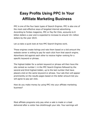 Easy Profits Using PPC In Your
Affiliate Marketing Business
PPC is one of the four basic types of Search Engines. PPC is also one of
the most cost-effective ways of targeted internet advertising.
According to Forbes magazine, PPC or Pay Per Click, accounts to 8
billion dollars a year and is expected to increase to around 10+ billion
dollars by the year 2019.
Let us take a quick look at how PPC Search Engines work.
These engines create listings and rate them based on a bid amount the
website owner is willing to pay for each click from that search engine.
Advertisers bid against each other to receive higher ranking for a
specific keyword or phrase.
The highest bidder for a certain keyword or phrase will then have the
site ranked as number 1 in the PPC Search Engines followed by the
second and third highest bidder, up to the last number that have
placed a bid on the same keyword or phrase. Your ads then will appear
prominently on the results pages based on the dollar amount bid you
will agree to pay per click.
How do you make money by using PPC into your affiliate marketing
business?
Most affiliate programs only pay when a sale is made or a lead
delivered after a visitor has clickthrough your site. Your earnings will
 