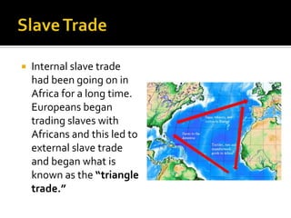 Slave TradeInternal slave trade had been going on in Africa for a long time.  Europeans began trading slaves with Africans and this led to external slave trade and began what is known as the “triangle trade.”