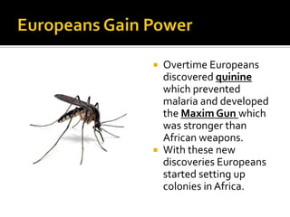 Europeans Gain PowerOvertime Europeans discovered quinine which prevented malaria and developed the Maxim Gun which was stronger than African weapons.With these new discoveries Europeans started setting up colonies in Africa.