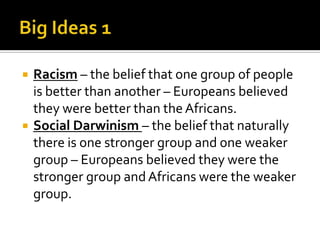 Big Ideas 1Racism – the belief that one group of people is better than another – Europeans believed they were better than the Africans.Social Darwinism – the belief that naturally there is one stronger group and one weaker group – Europeans believed they were the stronger group and Africans were the weaker group.