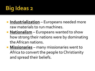 Big Ideas 2Industrialization – Europeans needed more raw materials to run machines.Nationalism – Europeans wanted to show how strong their nations were by dominating the African nations.Missionaries – many missionaries went to Africa to convert the people to Christianity and spread their beliefs.