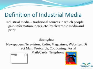 Definition of Industrial MediaIndustrial media – traditional sources in which people gain information, news, etc. by electronic media and print Examples:  Newspapers, Television, Radio, Magazines, Websites, Direct Mail, Postcards, Couponing, Postal Mail/Cards, Telephone