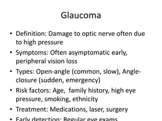 Glaucoma
• Definition: Damage to optic nerve often due
to high pressure
• Symptoms: Often asymptomatic early,
peripheral vision loss
• Types: Open-angle (common, slow), Angle-
closure (sudden, emergency)
• Risk factors: Age, family history, high eye
pressure, smoking, ethnicity
• Treatment: Medications, laser, surgery
 