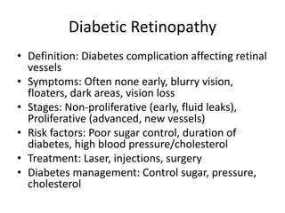 Diabetic Retinopathy
• Definition: Diabetes complication affecting retinal
vessels
• Symptoms: Often none early, blurry vision,
floaters, dark areas, vision loss
• Stages: Non-proliferative (early, fluid leaks),
Proliferative (advanced, new vessels)
• Risk factors: Poor sugar control, duration of
diabetes, high blood pressure/cholesterol
• Treatment: Laser, injections, surgery
• Diabetes management: Control sugar, pressure,
cholesterol
 