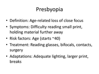 Presbyopia
• Definition: Age-related loss of close focus
• Symptoms: Difficulty reading small print,
holding material further away
• Risk factors: Age (starts ~40)
• Treatment: Reading glasses, bifocals, contacts,
surgery
• Adaptations: Adequate lighting, larger print,
breaks
 