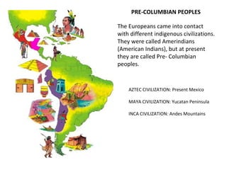 PRE-COLUMBIAN PEOPLES
AZTEC CIVILIZATION: Present Mexico
MAYA CIVILIZATION: Yucatan Peninsula
INCA CIVILIZATION: Andes Mountains
The Europeans came into contact
with different indigenous civilizations.
They were called Amerindians
(American Indians), but at present
they are called Pre- Columbian
peoples.
 