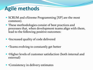 Agile methods
 SCRUM and eXtreme Programming [XP] are the most
  common).
 These methodologies consist of best practices and
  processes that, when development teams align with them,
  lead to the following positive outcomes:

 •Increased quality of code delivered

 •Teams evolving to constantly get better

 •Higher levels of customer satisfaction (both internal and
  external)

 •Consistency in delivery estimates
 