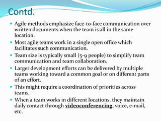 Contd.
 Agile methods emphasize face-to-face communication over
    written documents when the team is all in the same
    location.
   Most agile teams work in a single open office which
    facilitates such communication.
   Team size is typically small (5-9 people) to simplify team
    communication and team collaboration.
   Larger development efforts can be delivered by multiple
    teams working toward a common goal or on different parts
    of an effort.
   This might require a coordination of priorities across
    teams.
   When a team works in different locations, they maintain
    daily contact through videoconferencing, voice, e-mail,
    etc.
 