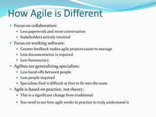 How Agile is Different
 Focus on collaboration:
     Less paperwork and more conversation
     Stakeholders actively involved
 Focus on working software:
     Greater feedback makes agile projects easier to manage
     Less documentation is required
     Less bureaucracy
 Agilists are generalizing specialists:
     Less hand offs between people
     Less people required
     Specialists find it difficult at first to fit into the team
 Agile is based on practice, not theory:
    This is a significant change from traditional

     You need to see how agile works in practice to truly understand it
 