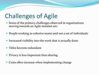 Challenges of Agile
 Some of the primary challenges observed in organizations
  moving towards an Agile mindset are:

 People working as cohesive teams and not a set of individuals

 Increased visibility into the work that is actually done

 Titles become redundant

 Privacy is less important than sharing

 Costs often increase when implementing change
 