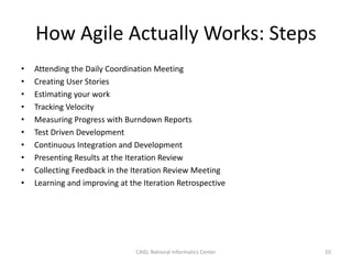 How Agile Actually Works: Steps
• Attending the Daily Coordination Meeting
• Creating User Stories
• Estimating your work
• Tracking Velocity
• Measuring Progress with Burndown Reports
• Test Driven Development
• Continuous Integration and Development
• Presenting Results at the Iteration Review
• Collecting Feedback in the Iteration Review Meeting
• Learning and improving at the Iteration Retrospective
CAID, National Informatics Center 10
 