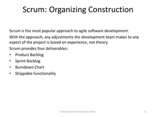 Scrum: Organizing Construction
Scrum is the most popular approach to agile software development.
With the approach, any adjustments the development team makes to any
aspect of the project is based on experience, not theory.
Scrum provides four deliverables:
• Product Backlog
• Sprint Backlog
• Burndown Chart
• Shippable functionality
CAID, National Informatics Center 11
 