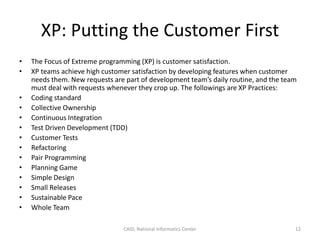 XP: Putting the Customer First
• The Focus of Extreme programming (XP) is customer satisfaction.
• XP teams achieve high customer satisfaction by developing features when customer
needs them. New requests are part of development team’s daily routine, and the team
must deal with requests whenever they crop up. The followings are XP Practices:
• Coding standard
• Collective Ownership
• Continuous Integration
• Test Driven Development (TDD)
• Customer Tests
• Refactoring
• Pair Programming
• Planning Game
• Simple Design
• Small Releases
• Sustainable Pace
• Whole Team
CAID, National Informatics Center 12
 