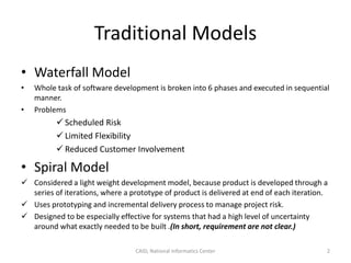 Traditional Models
• Waterfall Model
• Whole task of software development is broken into 6 phases and executed in sequential
manner.
• Problems
 Scheduled Risk
 Limited Flexibility
 Reduced Customer Involvement
• Spiral Model
 Considered a light weight development model, because product is developed through a
series of iterations, where a prototype of product is delivered at end of each iteration.
 Uses prototyping and incremental delivery process to manage project risk.
 Designed to be especially effective for systems that had a high level of uncertainty
around what exactly needed to be built .(In short, requirement are not clear.)
CAID, National Informatics Center 2
 