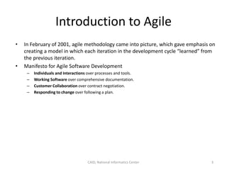 Introduction to Agile
• In February of 2001, agile methodology came into picture, which gave emphasis on
creating a model in which each iteration in the development cycle “learned” from
the previous iteration.
• Manifesto for Agile Software Development
– Individuals and Interactions over processes and tools.
– Working Software over comprehensive documentation.
– Customer Collaboration over contract negotiation.
– Responding to change over following a plan.
CAID, National Informatics Center 3
 