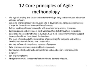 12 Core principles of Agile
methodology
• The highest priority is to satisfy the customer through early and continuous delivery of
valuable software.
• Welcome changing requirements, even late in development. Agile processes harness
change for the customer’s competitive advantage.
• Deliver working software frequently, with a preference to shorter timescale.
• Business people and developers must work together daily throughout the project.
• Build projects around motivated individuals. Give them the environment and support
they need and trust them to get the job done.
• The most efficient and effective method of conveying information to and within a
development team is face to face conversation.
• Working software is the primary measure of progress.
• Agile processes promotes sustainable development.
• Continuous attention to technical excellence and good design enhances agility.
• Simplicity
• Self organizing teams
• At regular intervals, the team reflects on how to be more effective.
CAID, National Informatics Center 4
 