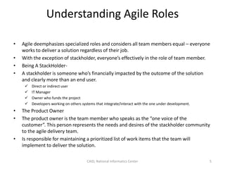 Understanding Agile Roles
• Agile deemphasizes specialized roles and considers all team members equal – everyone
works to deliver a solution regardless of their job.
• With the exception of stackholder, everyone’s effectively in the role of team member.
• Being A StackHolder-
• A stackholder is someone who’s financially impacted by the outcome of the solution
and clearly more than an end user.
 Direct or indirect user
 IT Manager
 Owner who funds the project
 Developers working on others systems that integrate/interact with the one under development.
• The Product Owner
• The product owner is the team member who speaks as the “one voice of the
customer”. This person represents the needs and desires of the stackholder community
to the agile delivery team.
• Is responsible for maintaining a prioritized list of work items that the team will
implement to deliver the solution.
CAID, National Informatics Center 5
 