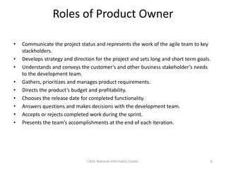 Roles of Product Owner
• Communicate the project status and represents the work of the agile team to key
stackholders.
• Develops strategy and direction for the project and sets long and short term goals.
• Understands and conveys the customer’s and other business stakeholder’s needs
to the development team.
• Gathers, prioritizes and manages product requirements.
• Directs the product’s budget and profitability.
• Chooses the release date for completed functionality.
• Answers questions and makes decisions with the development team.
• Accepts or rejects completed work during the sprint.
• Presents the team’s accomplishments at the end of each iteration.
CAID, National Informatics Center 6
 